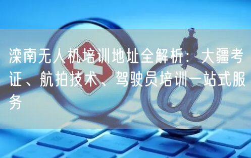 滦南无人机培训地址全解析:大疆考证、航拍技术、驾驶员培训一站式服务