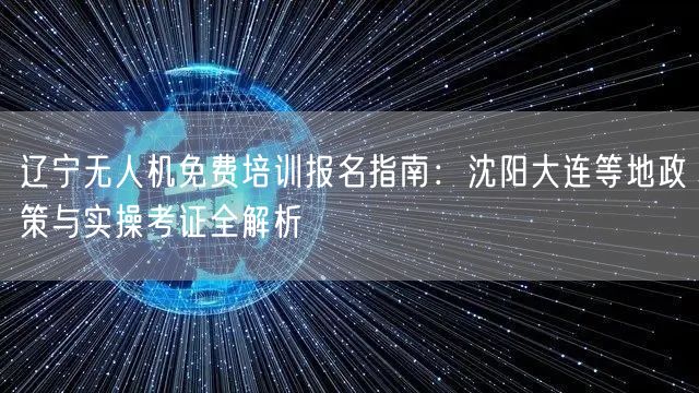 辽宁无人机免费培训报名指南:沈阳大连等地政策与实操考证全解析