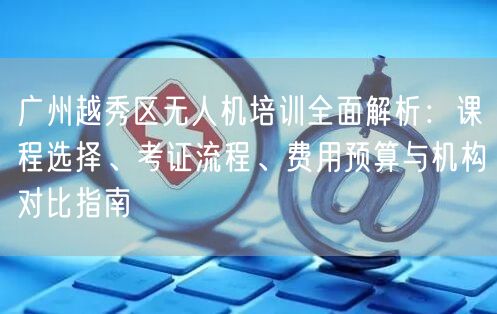 广州越秀区无人机培训全面解析：课程选择、考证流程、费用预算与机构对比指南