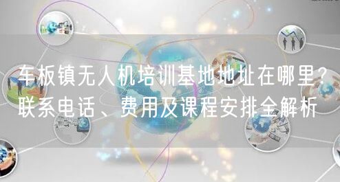 车板镇无人机培训基地地址在哪里？联系电话、费用及课程安排全解析