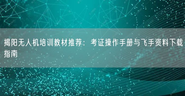 揭阳无人机培训教材推荐:考证操作手册与飞手资料下载指南