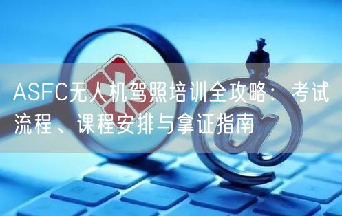 ASFC无人机驾照培训全攻略:考试流程、课程安排与拿证指南 ASFC无人机驾照培训全攻略:考试流程、课程安排与拿证指南