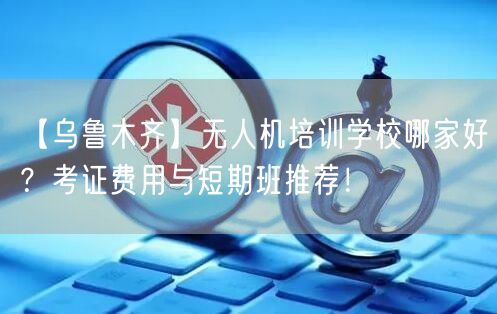 【乌鲁木齐】无人机培训学校哪家好？考证费用与短期班推荐！