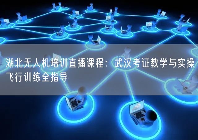 湖北无人机培训直播课程:武汉考证教学与实操飞行训练全指导