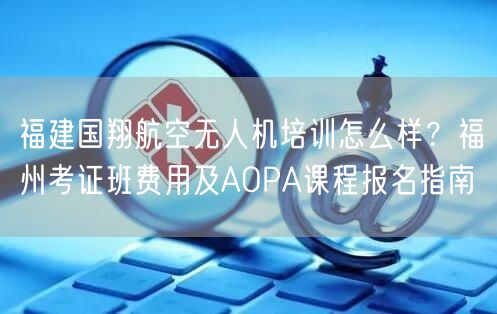福建国翔航空无人机培训怎么样？福州考证班费用及AOPA课程报名指南