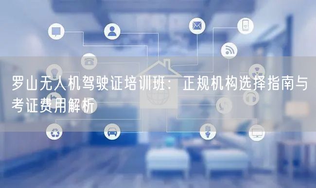 罗山无人机驾驶证培训班:正规机构选择指南与考证费用解析