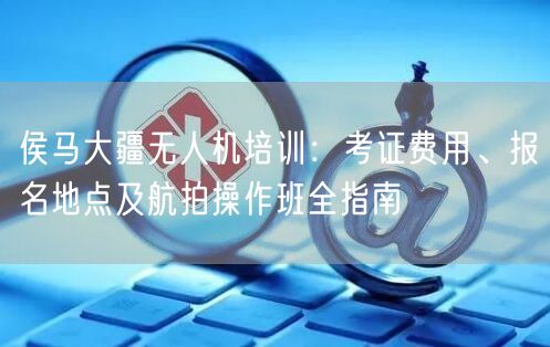 侯马大疆无人机培训：考证费用、报名地点及航拍操作班全指南