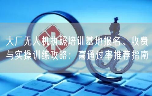 大厂无人机执照培训基地报名、收费与实操训练攻略:高通过率推荐指南
