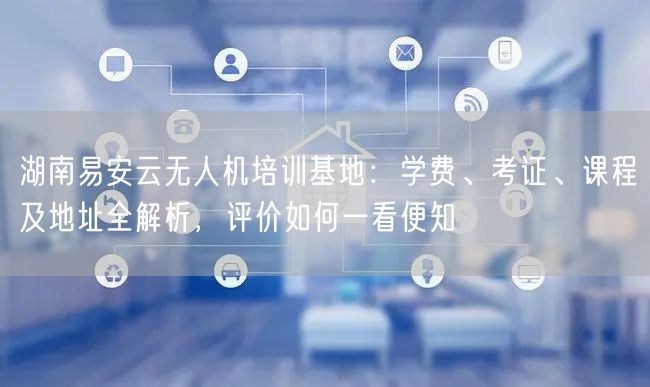 湖南易安云无人机培训基地:学费、考证、课程及地址全解析,评价如何一看便知