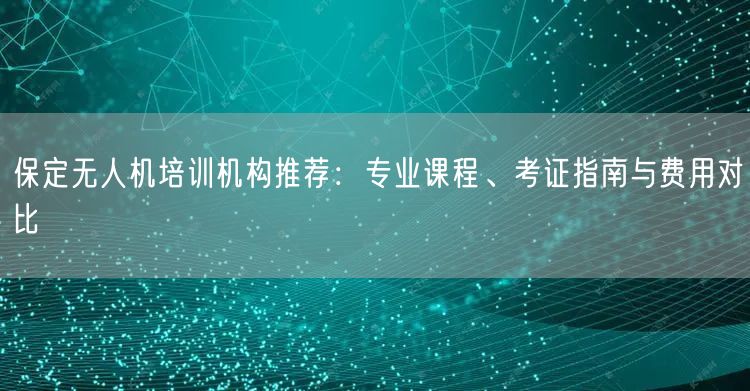 保定无人机培训机构推荐：专业课程、考证指南与费用对比