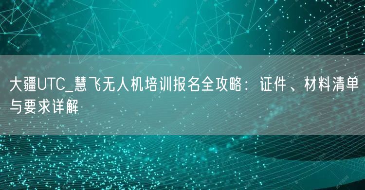 大疆UTC_慧飞无人机培训报名全攻略：证件、材料清单与要求详解