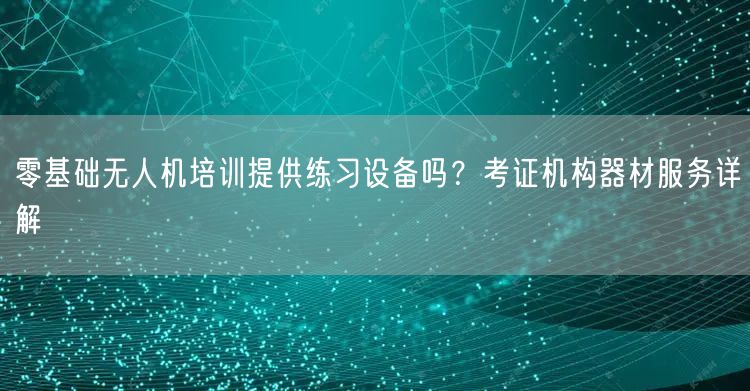 零基础无人机培训提供练习设备吗?考证机构器材服务详解