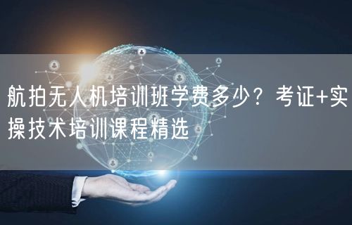 航拍无人机培训班学费多少？考证+实操技术培训课程精选