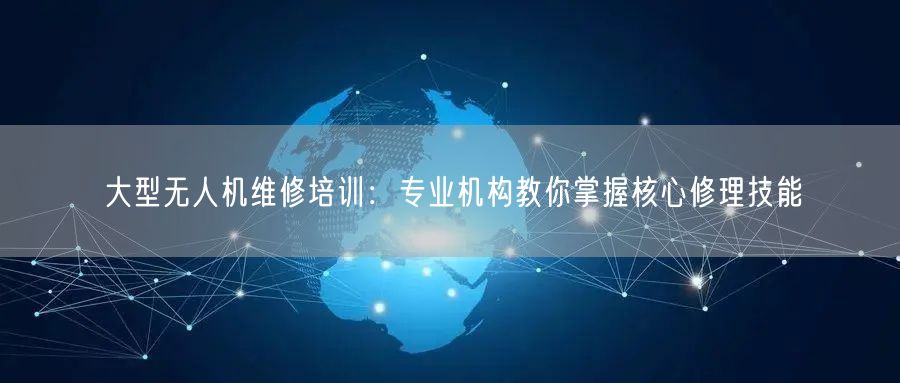 大型无人机维修培训：专业机构教你掌握核心修理技能