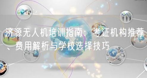 济源无人机培训指南:考证机构推荐、费用解析与学校选择技巧