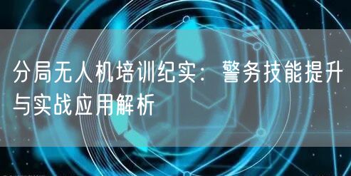 分局无人机培训纪实:警务技能提升与实战应用解析