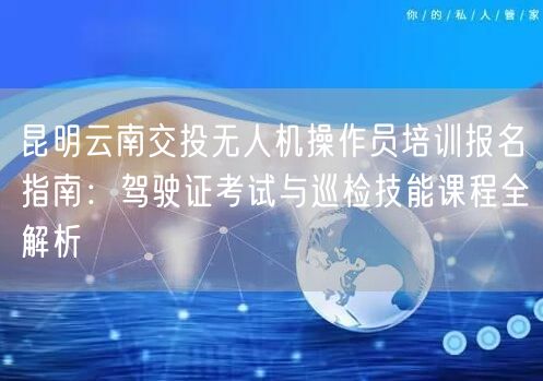 昆明云南交投无人机操作员培训报名指南:驾驶证考试与巡检技能课程全解析