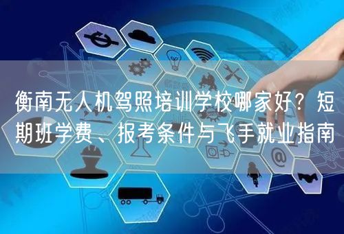 衡南无人机驾照培训学校哪家好?短期班学费、报考条件与飞手就业指南