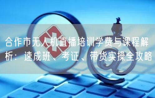 合作市无人机直播培训学费与课程解析:速成班、考证、带货实操全攻略