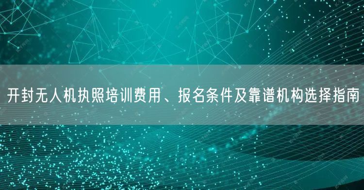 开封无人机执照培训费用、报名条件及靠谱机构选择指南