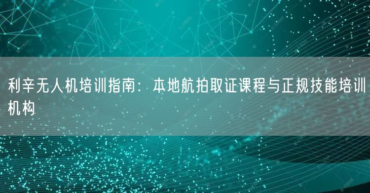 利辛无人机培训指南:本地航拍取证课程与正规技能培训机构