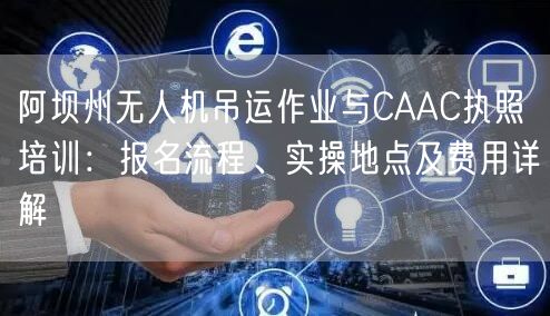 阿坝州无人机吊运作业与CAAC执照培训：报名流程、实操地点及费用详解