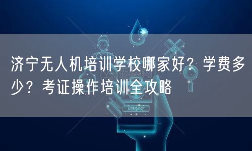 济宁无人机培训学校哪家好?学费多少?考证操作培训全攻略