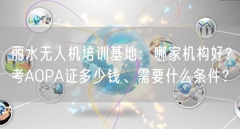 丽水无人机培训基地:哪家机构好?考AOPA证多少钱、需要什么条件?