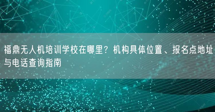 福鼎无人机培训学校在哪里？机构具体位置、报名点地址与电话查询指南