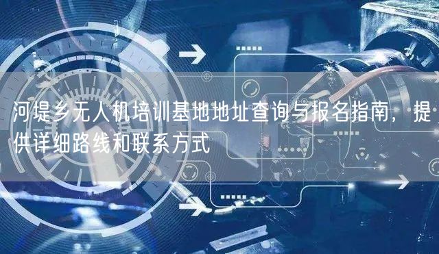 河堤乡无人机培训基地地址查询与报名指南,提供详细路线和联系方式