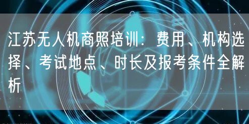 江苏无人机商照培训:费用、机构选择、考试地点、时长及报考条件全解析