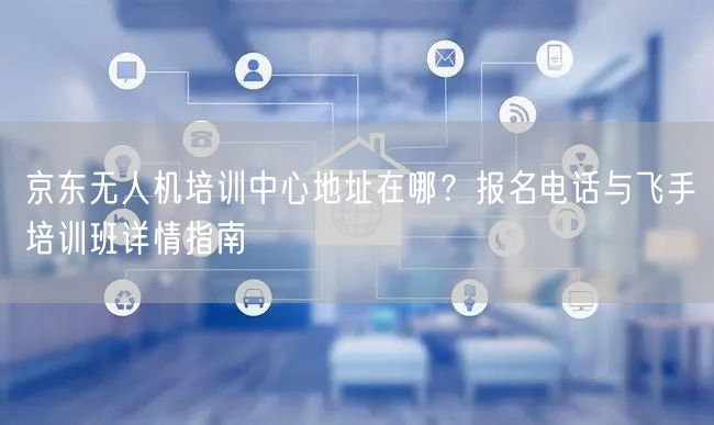 京东无人机培训中心地址在哪?报名电话与飞手培训班详情指南