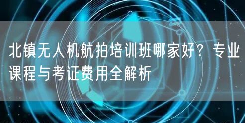 北镇无人机航拍培训班哪家好？专业课程与考证费用全解析