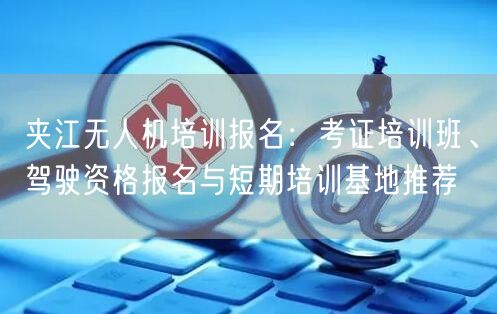 夹江无人机培训报名：考证培训班、驾驶资格报名与短期培训基地推荐