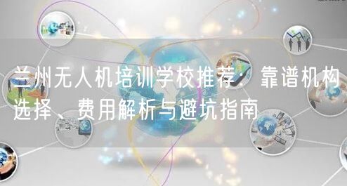 兰州无人机培训学校推荐:靠谱机构选择、费用解析与避坑指南