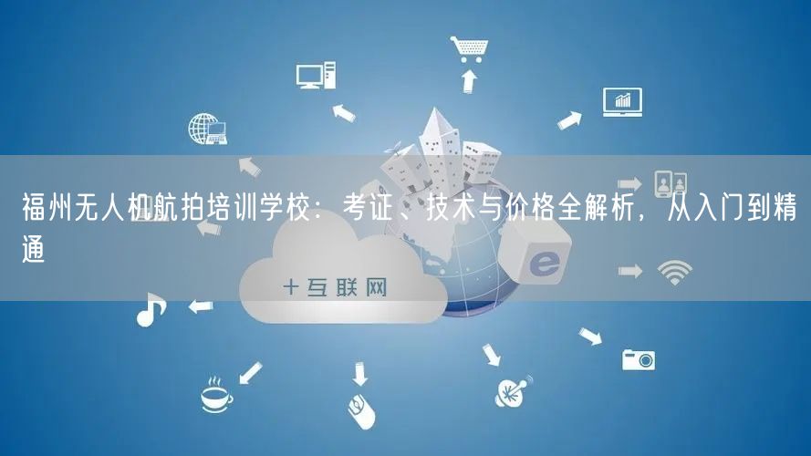 福州无人机航拍培训学校:考证、技术与价格全解析,从入门到精通