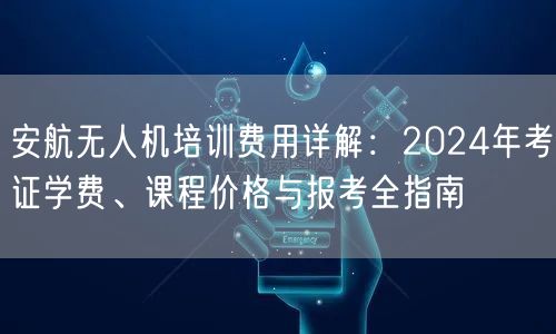 安航无人机培训费用详解:2024年考证学费、课程价格与报考全指南