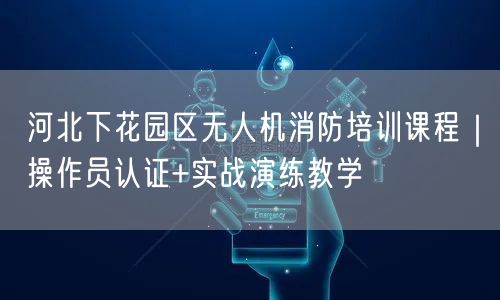 河北下花园区无人机消防培训课程|操作员认证+实战演练教学