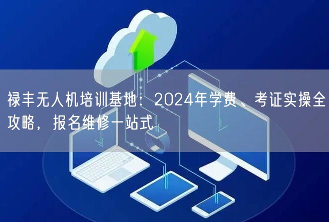 禄丰无人机培训基地:2024年学费、考证实操全攻略,报名维修一站式
