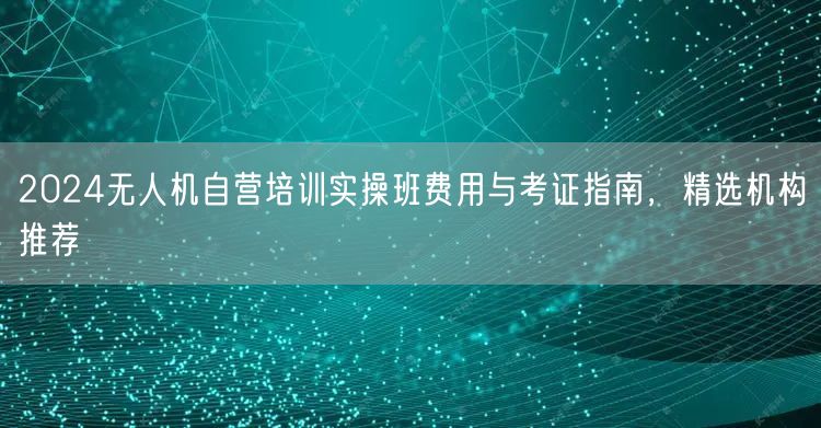 2024无人机自营培训实操班费用与考证指南，精选机构推荐