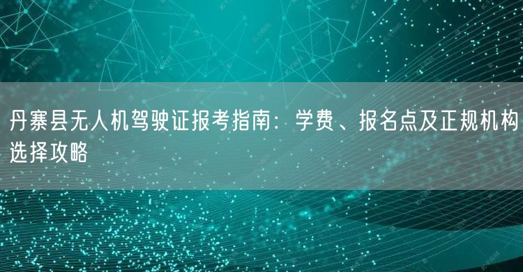 丹寨县无人机驾驶证报考指南：学费、报名点及正规机构选择攻略