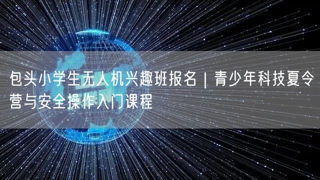 包头小学生无人机兴趣班报名|青少年科技夏令营与安全操作入门课程