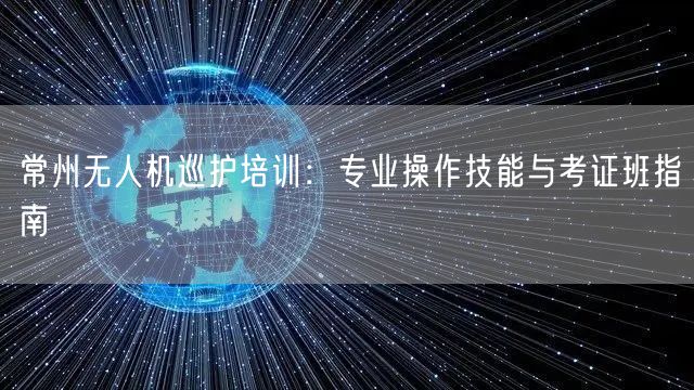 常州无人机巡护培训：专业操作技能与考证班指南