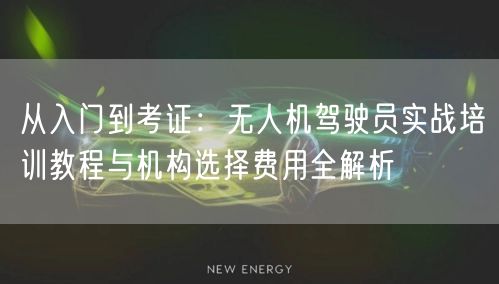 从入门到考证：无人机驾驶员实战培训教程与机构选择费用全解析