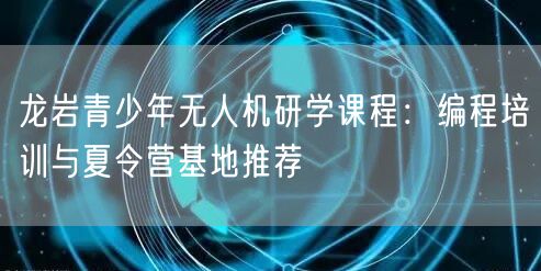 龙岩青少年无人机研学课程:编程培训与夏令营基地推荐