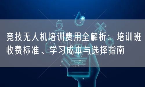 竞技无人机培训费用全解析:培训班收费标准、学习成本与选择指南