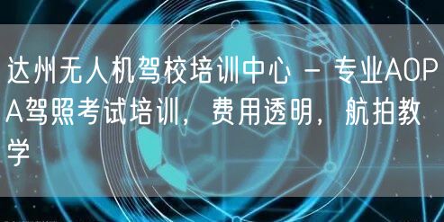 达州无人机驾校培训中心 - 专业AOPA驾照考试培训，费用透明，航拍教学
