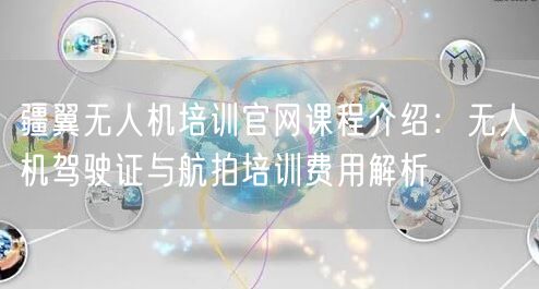 疆翼无人机培训官网课程介绍:无人机驾驶证与航拍培训费用解析