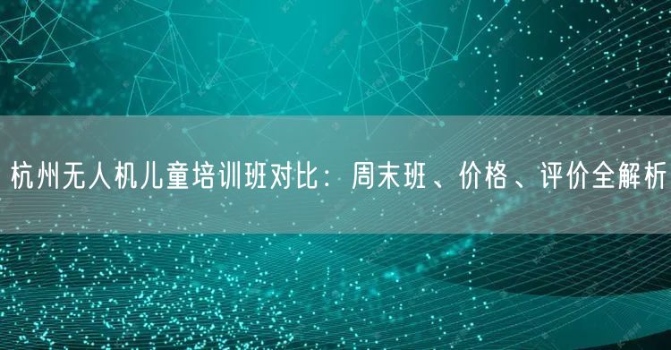 杭州无人机儿童培训班对比:周末班、价格、评价全解析