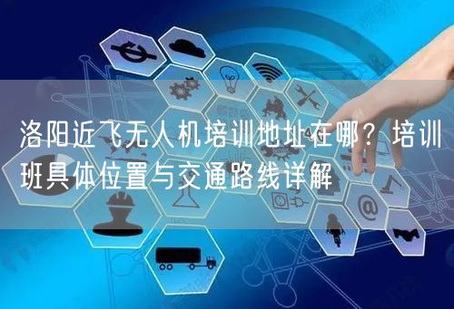 洛阳近飞无人机培训地址在哪?培训班具体位置与交通路线详解